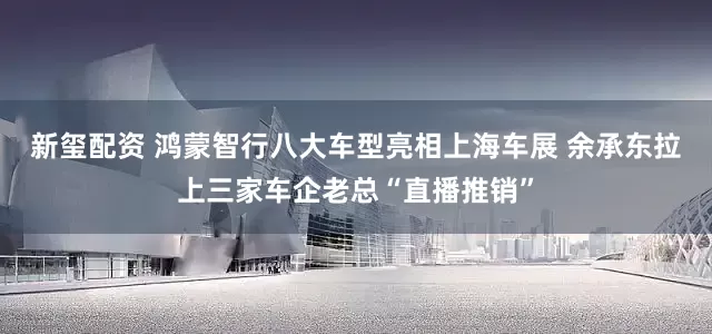 新玺配资 鸿蒙智行八大车型亮相上海车展 余承东拉上三家车企老总“直播推销”