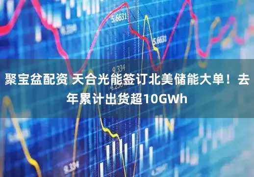聚宝盆配资 天合光能签订北美储能大单！去年累计出货超10GWh