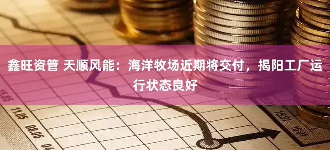 鑫旺资管 天顺风能：海洋牧场近期将交付，揭阳工厂运行状态良好