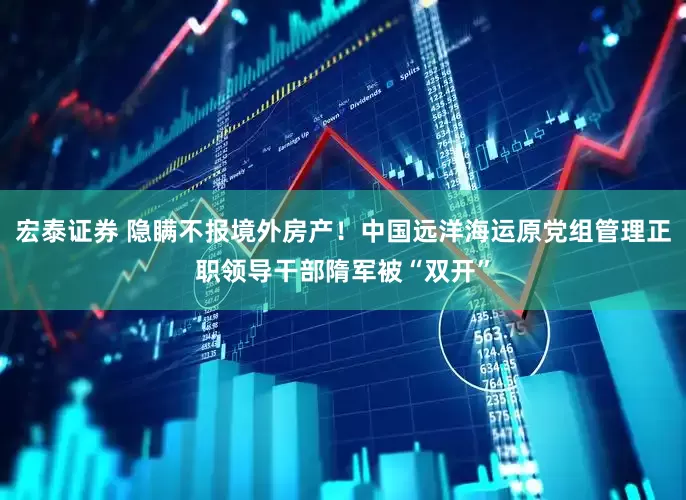 宏泰证券 隐瞒不报境外房产！中国远洋海运原党组管理正职领导干部隋军被“双开”