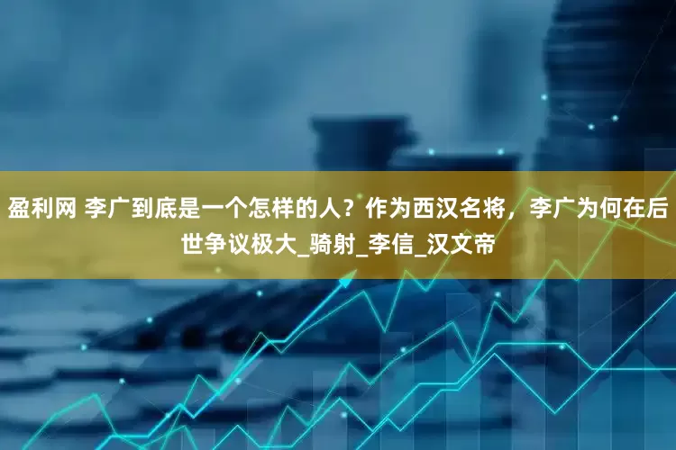 盈利网 李广到底是一个怎样的人？作为西汉名将，李广为何在后世争议极大_骑射_李信_汉文帝