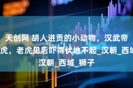 天创网 胡人进贡的小动物，汉武帝拿去喂虎，老虎见后吓得伏地不起_汉朝_西域_狮子