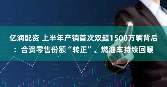 亿润配资 上半年产销首次双超1500万辆背后：合资零售份额“转正”、燃油车持续回暖