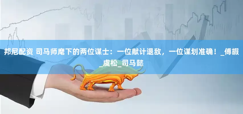 邦尼配资 司马师麾下的两位谋士：一位献计退敌，一位谋划准确！_傅嘏_虞松_司马懿