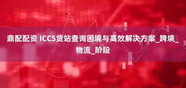 鼎配配资 ICCS货站查询困境与高效解决方案_跨境_物流_阶段
