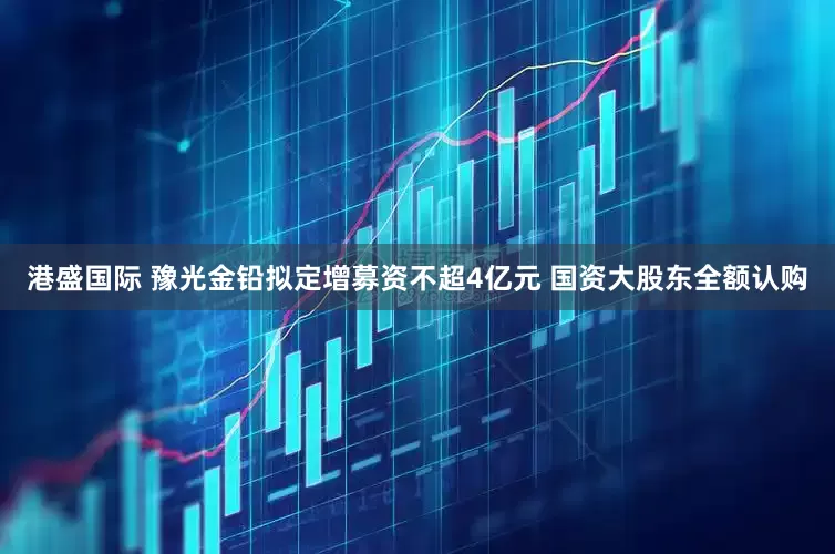 港盛国际 豫光金铅拟定增募资不超4亿元 国资大股东全额认购