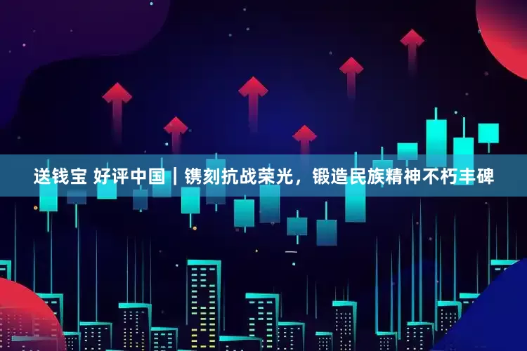 送钱宝 好评中国｜镌刻抗战荣光，锻造民族精神不朽丰碑