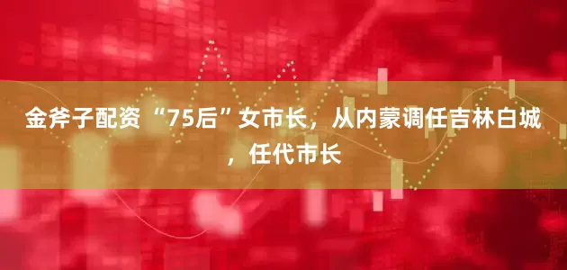 金斧子配资 “75后”女市长，从内蒙调任吉林白城，任代市长