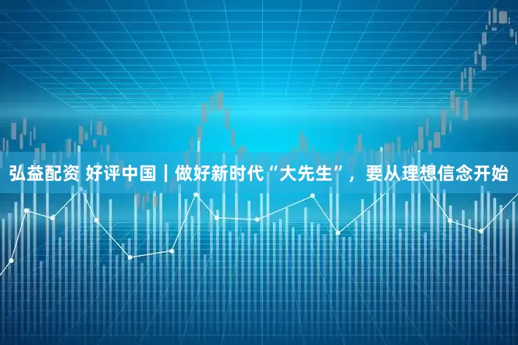 弘益配资 好评中国｜做好新时代“大先生”，要从理想信念开始
