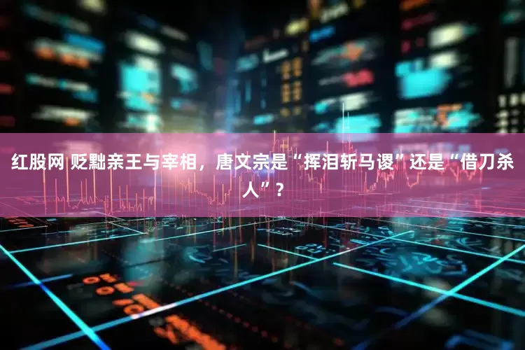 红股网 贬黜亲王与宰相，唐文宗是“挥泪斩马谡”还是“借刀杀人”？