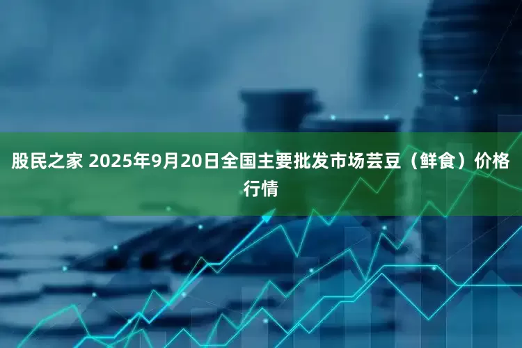 股民之家 2025年9月20日全国主要批发市场芸豆（鲜食）价格行情