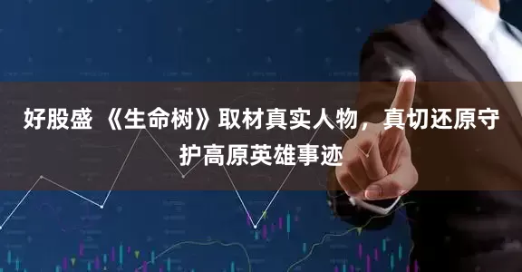 好股盛 《生命树》取材真实人物，真切还原守护高原英雄事迹