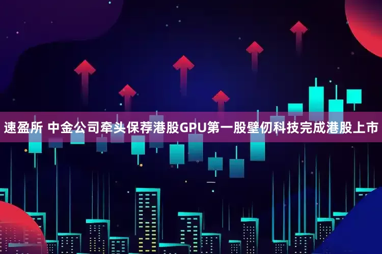 速盈所 中金公司牵头保荐港股GPU第一股壁仞科技完成港股上市