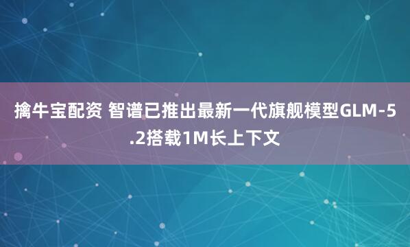 擒牛宝配资 智谱已推出最新一代旗舰模型GLM-5.2搭载1M长上下文