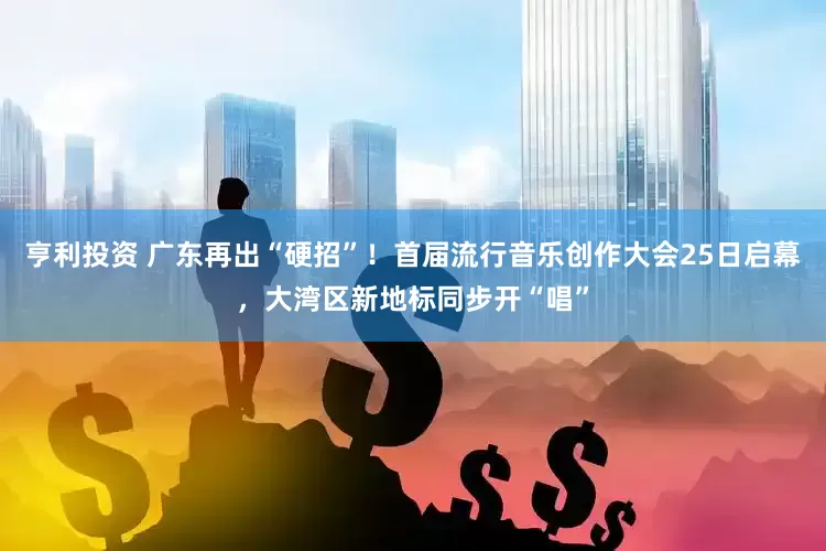 亨利投资 广东再出“硬招”！首届流行音乐创作大会25日启幕，大湾区新地标同步开“唱”